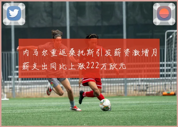 内马尔重返桑托斯引发薪资激增月薪支出同比上涨222万欧元