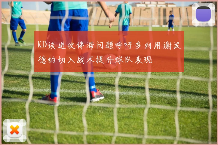 KD谈进攻停滞问题呼吁多利用谢泼德的切入战术提升球队表现
