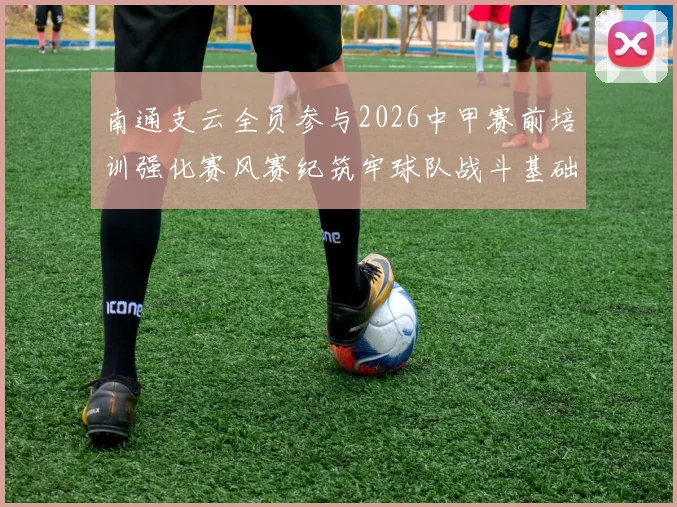 南通支云全员参与2026中甲赛前培训强化赛风赛纪筑牢球队战斗基础