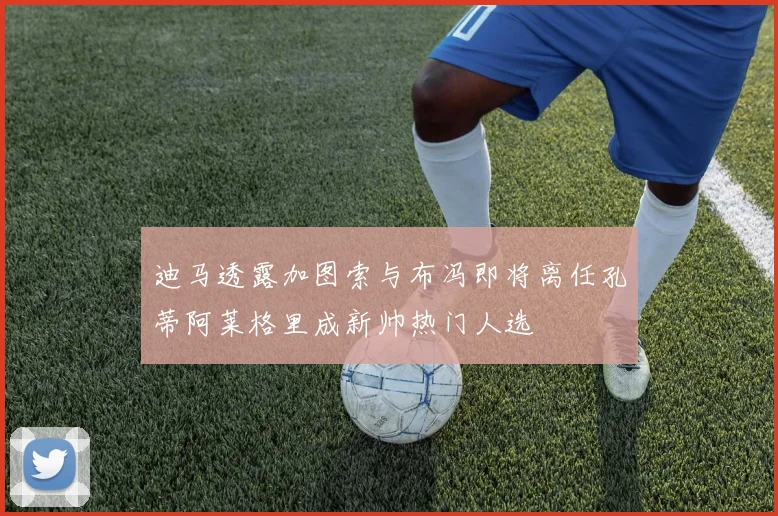 迪马透露加图索与布冯即将离任孔蒂阿莱格里成新帅热门人选