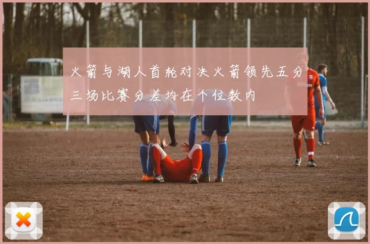 火箭与湖人首轮对决火箭领先五分三场比赛分差均在个位数内