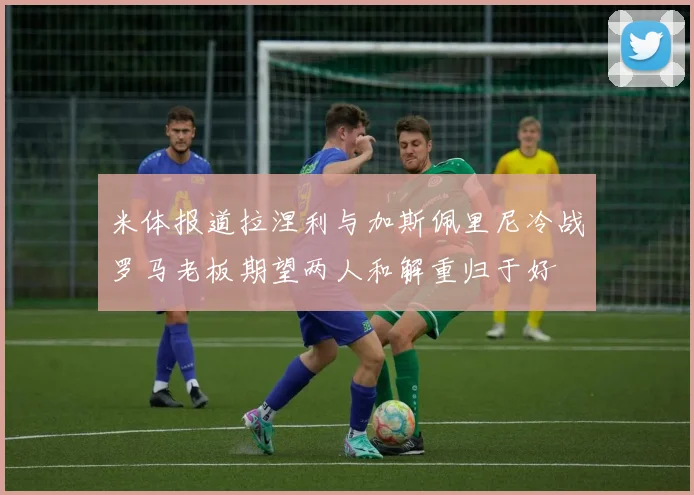 米体报道拉涅利与加斯佩里尼冷战罗马老板期望两人和解重归于好